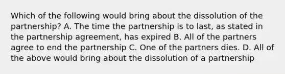 Which of the following would bring about the dissolution of the partnership? A. The time the partnership is to last, as stated in the partnership agreement, has expired B. All of the partners agree to end the partnership C. One of the partners dies. D. All of the above would bring about the dissolution of a partnership