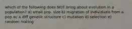 which of the following does NOT bring about evolution in a population? a) small pop. size b) migration of individuals from a pop w/ a diff genetic structure c) mutation d) selection e) random mating