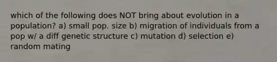 which of the following does NOT bring about evolution in a population? a) small pop. size b) migration of individuals from a pop w/ a diff genetic structure c) mutation d) selection e) random mating