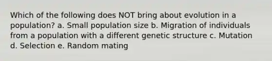 Which of the following does NOT bring about evolution in a population? a. Small population size b. Migration of individuals from a population with a different genetic structure c. Mutation d. Selection e. Random mating