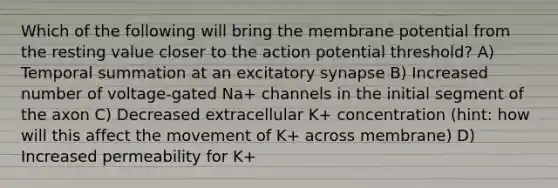 Which of the following will bring the membrane potential from the resting value closer to the action potential threshold? A) Temporal summation at an excitatory synapse B) Increased number of voltage-gated Na+ channels in the initial segment of the axon C) Decreased extracellular K+ concentration (hint: how will this affect the movement of K+ across membrane) D) Increased permeability for K+