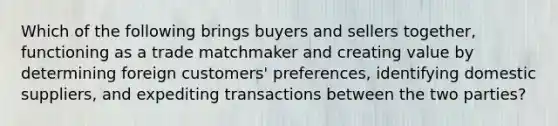 Which of the following brings buyers and sellers​ together, functioning as a trade matchmaker and creating value by determining foreign​ customers' preferences, identifying domestic​ suppliers, and expediting transactions between the two​ parties?