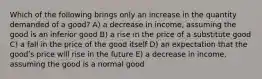 Which of the following brings only an increase in the quantity demanded of a good? A) a decrease in income, assuming the good is an inferior good B) a rise in the price of a substitute good C) a fall in the price of the good itself D) an expectation that the goodʹs price will rise in the future E) a decrease in income, assuming the good is a normal good