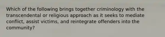 Which of the following brings together criminology with the transcendental or religious approach as it seeks to mediate conflict, assist victims, and reintegrate offenders into the community?