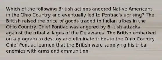 Which of the following British actions angered Native Americans in the Ohio Country and eventually led to Pontiac's uprising? The British raised the price of goods traded to Indian tribes in the Ohio Country. Chief Pontiac was angered by British attacks against the tribal villages of the Delawares. The British embarked on a program to destroy and eliminate tribes in the Ohio Country. Chief Pontiac learned that the British were supplying his tribal enemies with arms and ammunition.