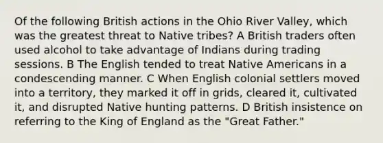 Of the following British actions in the Ohio River Valley, which was the greatest threat to Native tribes? A British traders often used alcohol to take advantage of Indians during trading sessions. B The English tended to treat Native Americans in a condescending manner. C When English colonial settlers moved into a territory, they marked it off in grids, cleared it, cultivated it, and disrupted Native hunting patterns. D British insistence on referring to the King of England as the "Great Father."