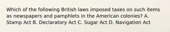 Which of the following British laws imposed taxes on such items as newspapers and pamphlets in the American colonies? A. Stamp Act B. Declaratory Act C. Sugar Act D. Navigation Act