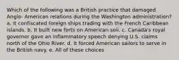 Which of the following was a British practice that damaged Anglo- American relations during the Washington administration? a. It confiscated foreign ships trading with the French Caribbean islands. b. It built new forts on American soil. c. Canada's royal governor gave an inflammatory speech denying U.S. claims north of the Ohio River. d. It forced American sailors to serve in the British navy. e. All of these choices