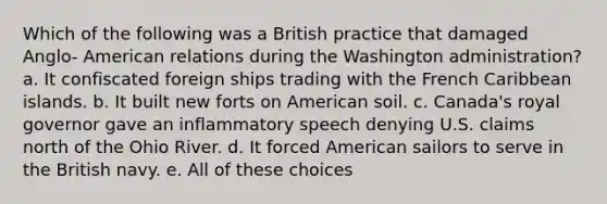 Which of the following was a British practice that damaged Anglo- American relations during the Washington administration? a. It confiscated foreign ships trading with the French Caribbean islands. b. It built new forts on American soil. c. Canada's royal governor gave an inflammatory speech denying U.S. claims north of the Ohio River. d. It forced American sailors to serve in the British navy. e. All of these choices