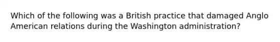 Which of the following was a British practice that damaged Anglo American relations during the Washington administration?