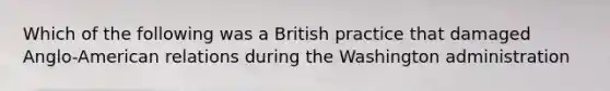 Which of the following was a British practice that damaged Anglo-American relations during the Washington administration