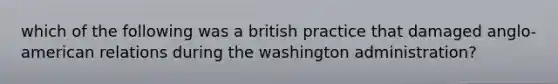 which of the following was a british practice that damaged anglo-american relations during the washington administration?