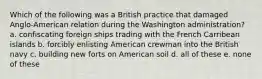 Which of the following was a British practice that damaged Anglo-American relation during the Washington administration? a. confiscating foreign ships trading with the French Carribean islands b. forcibly enlisting American crewman into the British navy c. building new forts on American soil d. all of these e. none of these