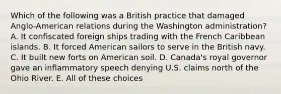 Which of the following was a British practice that damaged Anglo-American relations during the Washington administration? A. It confiscated foreign ships trading with the French Caribbean islands. B. It forced American sailors to serve in the British navy. C. It built new forts on American soil. D. Canada's royal governor gave an inflammatory speech denying U.S. claims north of the Ohio River. E. All of these choices