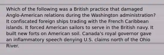 Which of the following was a British practice that damaged Anglo-American relations during the Washington administration? It confiscated foreign ships trading with the French Caribbean islands. It forced American sailors to serve in the British navy. It built new forts on American soil. Canada's royal governor gave an inflammatory speech denying U.S. claims north of the Ohio River.