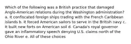 Which of the following was a British practice that damaged Anglo-American relations during the Washington administration? a. It confiscated foreign ships trading with the French Caribbean islands b. It forced American sailors to serve in the British navy c. It built new forts on American soil d. Canada's royal governor gave an inflammatory speech denying U.S. claims north of the Ohio River e. All of these choices