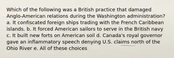 Which of the following was a British practice that damaged Anglo-American relations during the Washington administration? a. It confiscated foreign ships trading with the French Caribbean islands. b. It forced American sailors to serve in the British navy c. It built new forts on American soil d. Canada's royal governor gave an inflammatory speech denying U.S. claims north of the Ohio River e. All of these choices