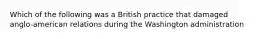 Which of the following was a British practice that damaged anglo-american relations during the Washington administration