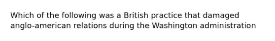 Which of the following was a British practice that damaged anglo-american relations during the Washington administration