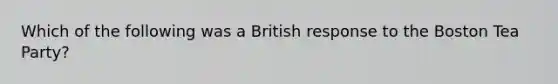 Which of the following was a British response to the Boston Tea Party?