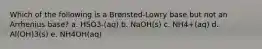 Which of the following is a Brønsted-Lowry base but not an Arrhenius base? a. HSO3-(aq) b. NaOH(s) c. NH4+(aq) d. Al(OH)3(s) e. NH4OH(aq)