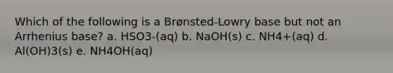 Which of the following is a Brønsted-Lowry base but not an Arrhenius base? a. HSO3-(aq) b. NaOH(s) c. NH4+(aq) d. Al(OH)3(s) e. NH4OH(aq)