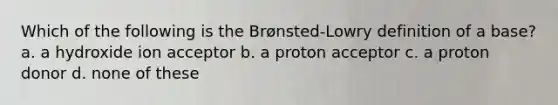 Which of the following is the Brønsted-Lowry definition of a base? a. a hydroxide ion acceptor b. a proton acceptor c. a proton donor d. none of these