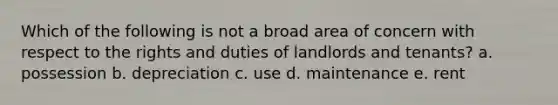 Which of the following is not a broad area of concern with respect to the rights and duties of landlords and tenants? a. possession b. depreciation c. use d. maintenance e. rent