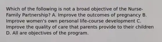 Which of the following is not a broad objective of the Nurse-Family Partnership? A. Improve the outcomes of pregnancy B. Improve women's own personal life-course development C. Improve the quality of care that parents provide to their children D. All are objectives of the program.