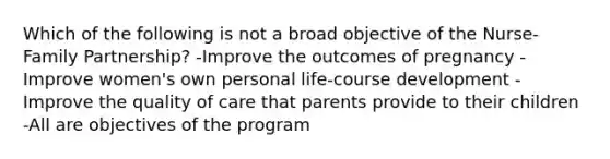 Which of the following is not a broad objective of the Nurse-Family Partnership? -Improve the outcomes of pregnancy -Improve women's own personal life-course development -Improve the quality of care that parents provide to their children -All are objectives of the program