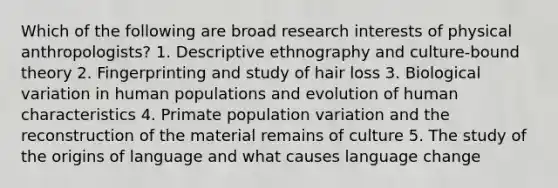 Which of the following are broad research interests of physical anthropologists?​ 1. ​Descriptive ethnography and culture-bound theory ​2. Fingerprinting and study of hair loss 3. Biological variation in human populations and evolution of human characteristics ​4. Primate population variation and the reconstruction of the material remains of culture ​5. The study of the origins of language and what causes language change