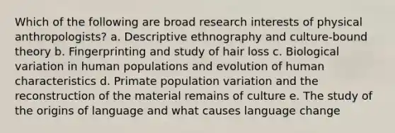 Which of the following are broad research interests of physical anthropologists? a. Descriptive ethnography and culture-bound theory b. Fingerprinting and study of hair loss c. Biological variation in human populations and evolution of human characteristics d. Primate population variation and the reconstruction of the material remains of culture e. The study of the origins of language and what causes language change