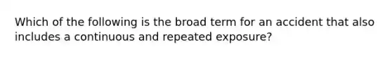 Which of the following is the broad term for an accident that also includes a continuous and repeated exposure?