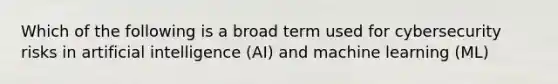 Which of the following is a broad term used for cybersecurity risks in artificial intelligence (AI) and machine learning (ML)