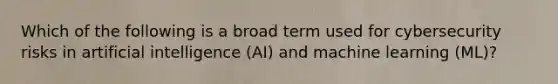 Which of the following is a broad term used for cybersecurity risks in artificial intelligence (AI) and machine learning (ML)?