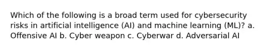 Which of the following is a broad term used for cybersecurity risks in artificial intelligence (AI) and machine learning (ML)? a. Offensive AI b. Cyber weapon c. Cyberwar d. Adversarial AI