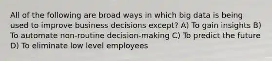 All of the following are broad ways in which big data is being used to improve business decisions except? A) To gain insights B) To automate non-routine decision-making C) To predict the future D) To eliminate low level employees