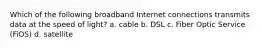 Which of the following broadband Internet connections transmits data at the speed of light? a. cable b. DSL c. Fiber Optic Service (FiOS) d. satellite