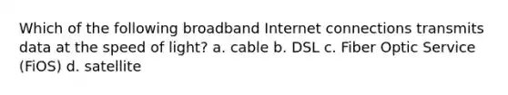 Which of the following broadband Internet connections transmits data at the speed of light? a. cable b. DSL c. Fiber Optic Service (FiOS) d. satellite