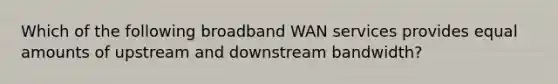 Which of the following broadband WAN services provides equal amounts of upstream and downstream bandwidth?