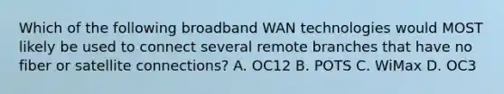 Which of the following broadband WAN technologies would MOST likely be used to connect several remote branches that have no fiber or satellite connections? A. OC12 B. POTS C. WiMax D. OC3