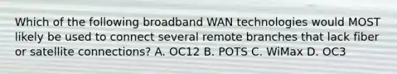 Which of the following broadband WAN technologies would MOST likely be used to connect several remote branches that lack fiber or satellite connections? A. OC12 B. POTS C. WiMax D. OC3