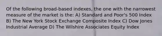 Of the following broad-based indexes, the one with the narrowest measure of the market is the: A) Standard and Poor's 500 Index B) The New York Stock Exchange Composite Index C) Dow Jones Industrial Average D) The Wilshire Associates Equity Index