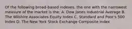 Of the following broad-based indexes, the one with the narrowest measure of the market is the: A. Dow Jones Industrial Average B. The Wilshire Associates Equity Index C. Standard and Poor's 500 Index D. The New York Stock Exchange Composite Index