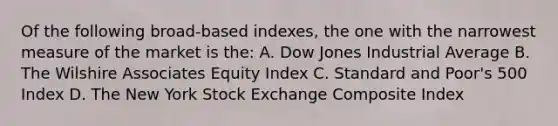 Of the following broad-based indexes, the one with the narrowest measure of the market is the: A. Dow Jones Industrial Average B. The Wilshire Associates Equity Index C. Standard and Poor's 500 Index D. The New York Stock Exchange Composite Index