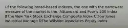 Of the following broad-based indexes, the one with the narrowest measure of the market is the: AStandard and Poor's 500 Index BThe New York Stock Exchange Composite Index CDow Jones Industrial Average DThe Wilshire Associates Equity Index