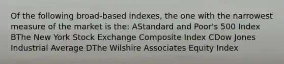 Of the following broad-based indexes, the one with the narrowest measure of the market is the: AStandard and Poor's 500 Index BThe New York Stock Exchange Composite Index CDow Jones Industrial Average DThe Wilshire Associates Equity Index