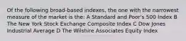 Of the following broad-based indexes, the one with the narrowest measure of the market is the: A Standard and Poor's 500 Index B The New York Stock Exchange Composite Index C Dow Jones Industrial Average D The Wilshire Associates Equity Index