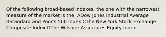 Of the following broad-based indexes, the one with the narrowest measure of the market is the: ADow Jones Industrial Average BStandard and Poor's 500 Index CThe New York Stock Exchange Composite Index DThe Wilshire Associates Equity Index