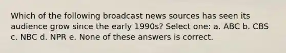 Which of the following broadcast news sources has seen its audience grow since the early 1990s? Select one: a. ABC b. CBS c. NBC d. NPR e. None of these answers is correct.